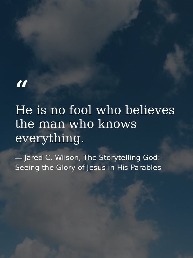 He is no fool who believes the man who knows everything. — Jared C. Wilson, The Storytelling God: Seeing the Glory of Jesus in His Parables