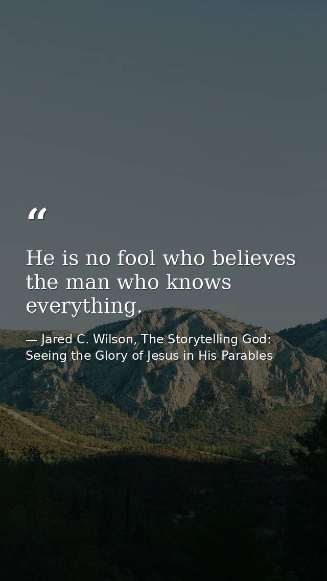 He is no fool who believes the man who knows everything. — Jared C. Wilson, The Storytelling God: Seeing the Glory of Jesus in His Parables