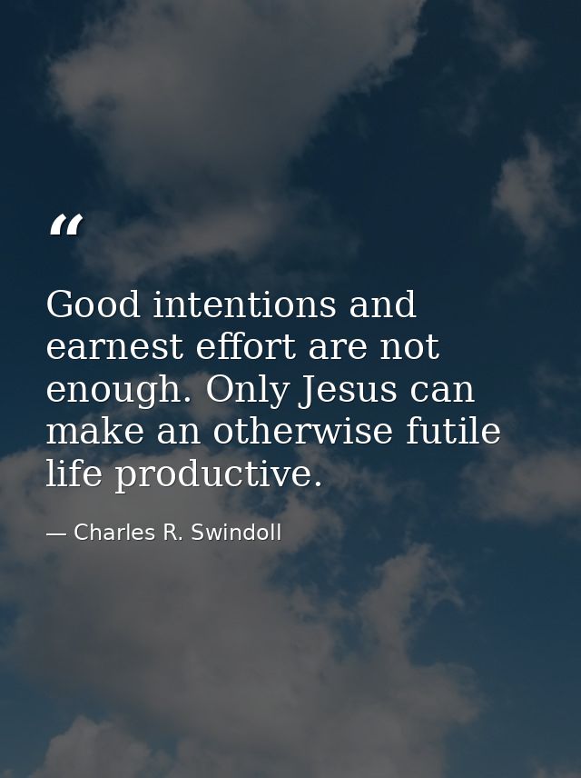 Good intentions and earnest effort are not enough. Only Jesus can make an otherwise futile life productive. — Charles R. Swindoll