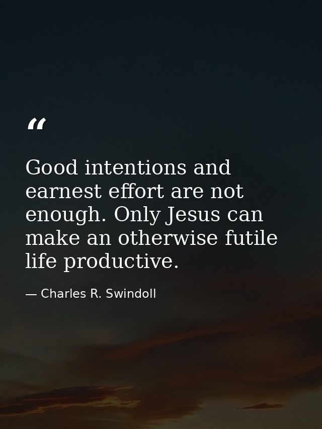 Good intentions and earnest effort are not enough. Only Jesus can make an otherwise futile life productive. — Charles R. Swindoll