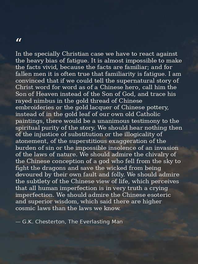 In the specially Christian case we have to react against the heavy bias of fatigue. It is almost impossible to make the  — G.K. Chesterton, The Everlasting Man