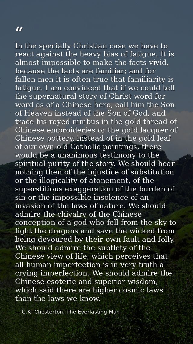 In the specially Christian case we have to react against the heavy bias of fatigue. It is almost impossible to make the  — G.K. Chesterton, The Everlasting Man