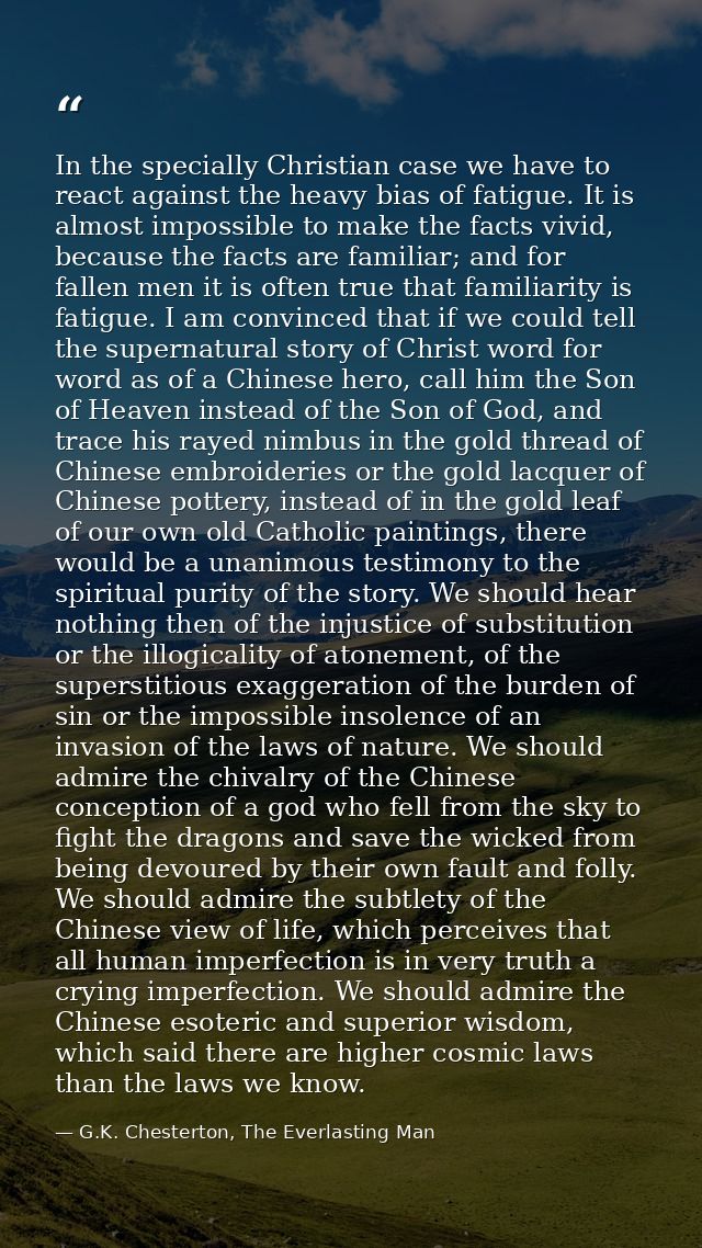 In the specially Christian case we have to react against the heavy bias of fatigue. It is almost impossible to make the  — G.K. Chesterton, The Everlasting Man