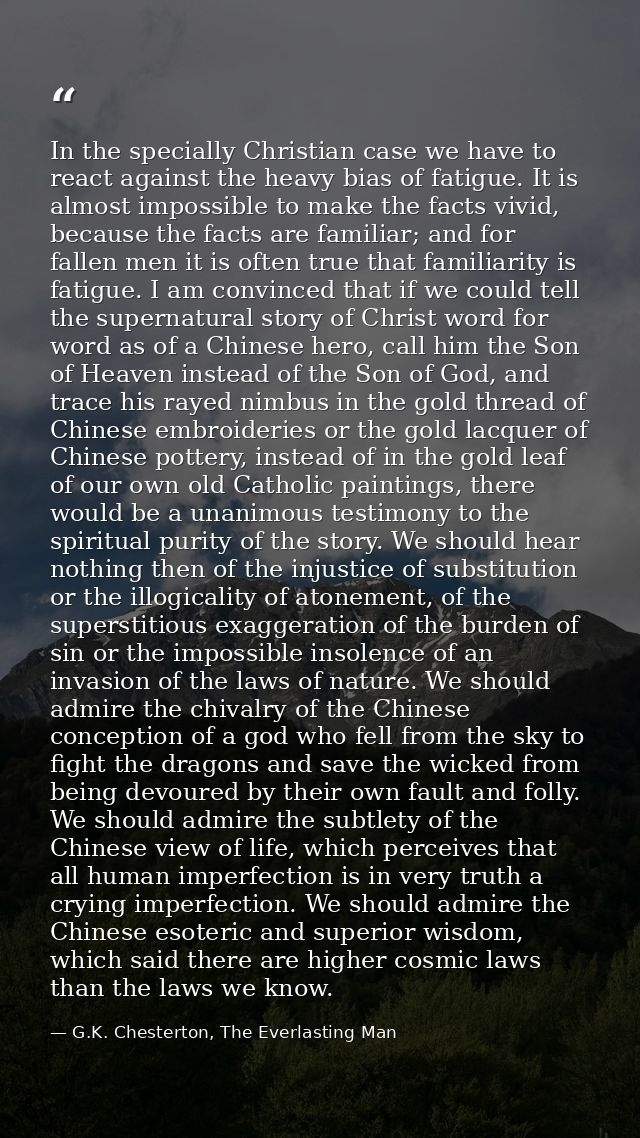 In the specially Christian case we have to react against the heavy bias of fatigue. It is almost impossible to make the  — G.K. Chesterton, The Everlasting Man