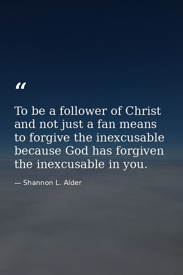 To be a follower of Christ and not just a fan means to forgive the inexcusable because God has forgiven the inexcusable  — Shannon L. Alder