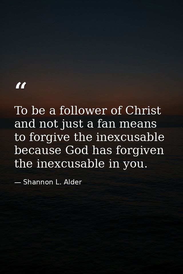 To be a follower of Christ and not just a fan means to forgive the inexcusable because God has forgiven the inexcusable  — Shannon L. Alder