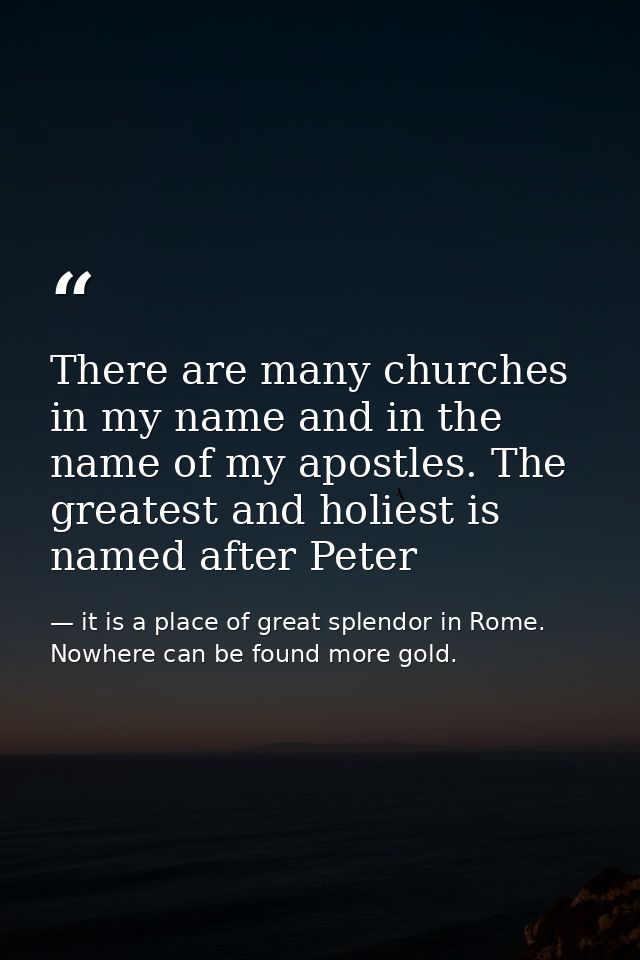 There are many churches in my name and in the name of my apostles. The greatest and holiest is named after Peter — it is a place of great splendor in Rome. Nowhere can be found more gold.