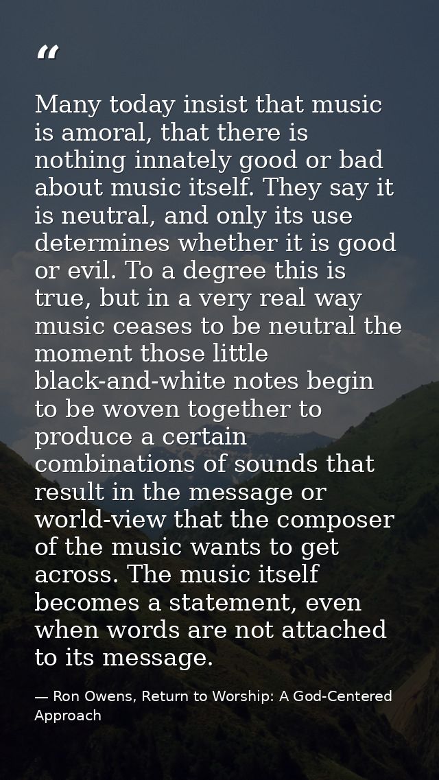 Many today insist that music is amoral, that there is nothing innately good or bad about music itself. They say it is ne — Ron Owens, Return to Worship: A God-Centered Approach