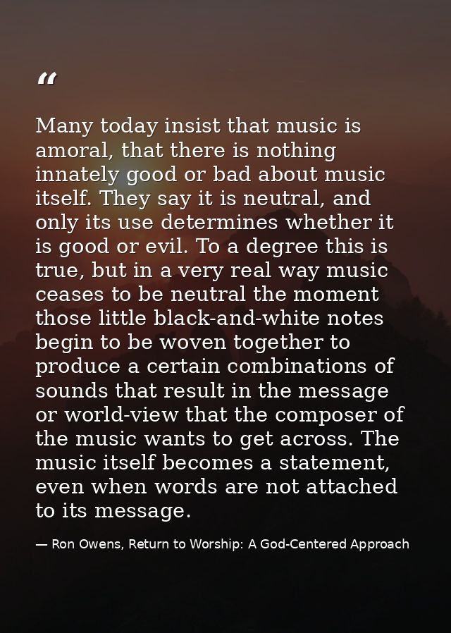 Many today insist that music is amoral, that there is nothing innately good or bad about music itself. They say it is ne — Ron Owens, Return to Worship: A God-Centered Approach