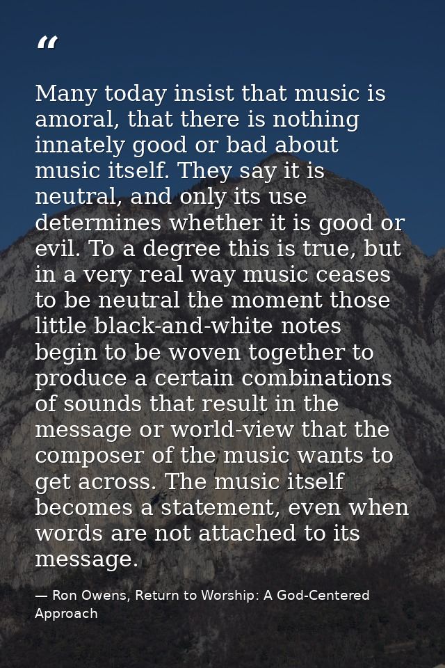 Many today insist that music is amoral, that there is nothing innately good or bad about music itself. They say it is ne — Ron Owens, Return to Worship: A God-Centered Approach