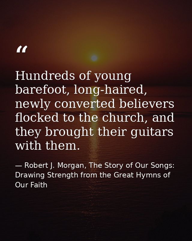 Hundreds of young barefoot, long-haired, newly converted believers flocked to the church, and they brought their guitars — Robert J. Morgan, The Story of Our Songs: Drawing Strength from the Great Hymns of Our Faith