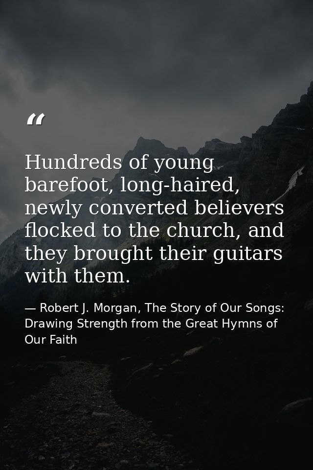 Hundreds of young barefoot, long-haired, newly converted believers flocked to the church, and they brought their guitars — Robert J. Morgan, The Story of Our Songs: Drawing Strength from the Great Hymns of Our Faith