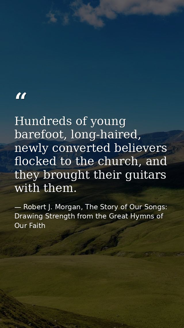 Hundreds of young barefoot, long-haired, newly converted believers flocked to the church, and they brought their guitars — Robert J. Morgan, The Story of Our Songs: Drawing Strength from the Great Hymns of Our Faith