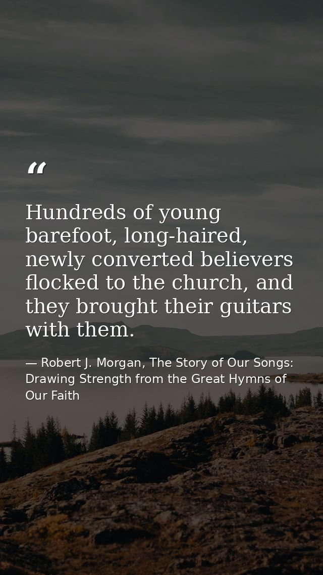 Hundreds of young barefoot, long-haired, newly converted believers flocked to the church, and they brought their guitars — Robert J. Morgan, The Story of Our Songs: Drawing Strength from the Great Hymns of Our Faith