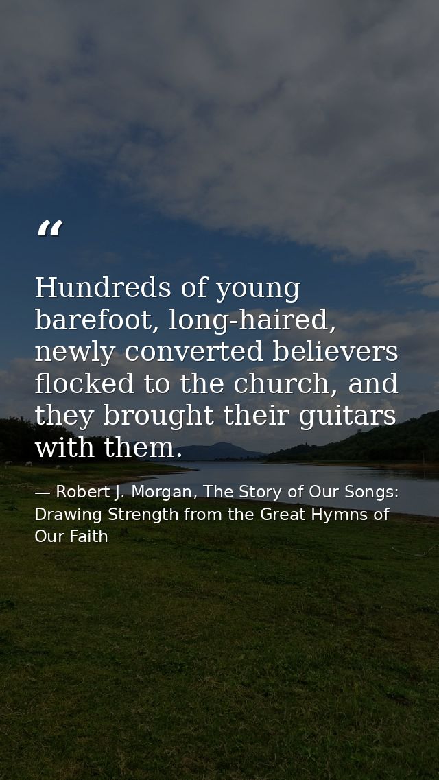 Hundreds of young barefoot, long-haired, newly converted believers flocked to the church, and they brought their guitars — Robert J. Morgan, The Story of Our Songs: Drawing Strength from the Great Hymns of Our Faith