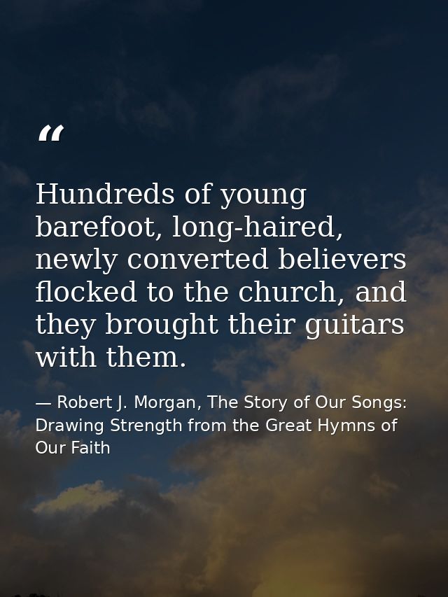 Hundreds of young barefoot, long-haired, newly converted believers flocked to the church, and they brought their guitars — Robert J. Morgan, The Story of Our Songs: Drawing Strength from the Great Hymns of Our Faith