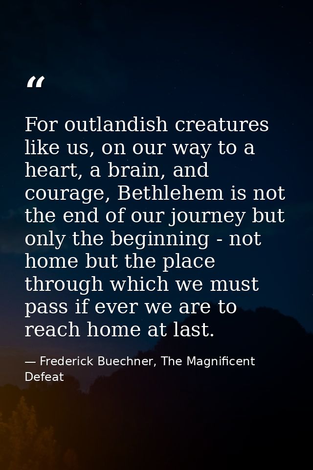 For outlandish creatures like us, on our way to a heart, a brain, and courage, Bethlehem is not the end of our journey b — Frederick Buechner, The Magnificent Defeat