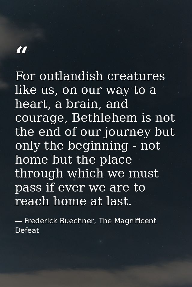 For outlandish creatures like us, on our way to a heart, a brain, and courage, Bethlehem is not the end of our journey b — Frederick Buechner, The Magnificent Defeat