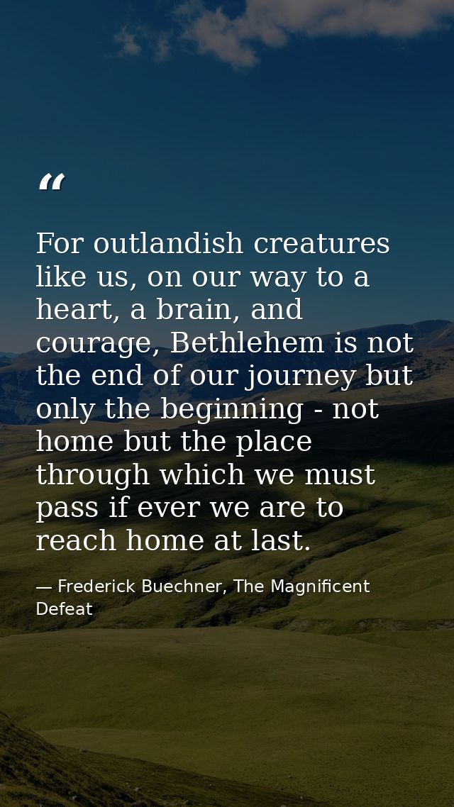 For outlandish creatures like us, on our way to a heart, a brain, and courage, Bethlehem is not the end of our journey b — Frederick Buechner, The Magnificent Defeat