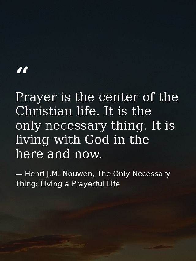 Prayer is the center of the Christian life. It is the only necessary thing. It is living with God in the here and now. — Henri J.M. Nouwen, The Only Necessary Thing: Living a Prayerful Life