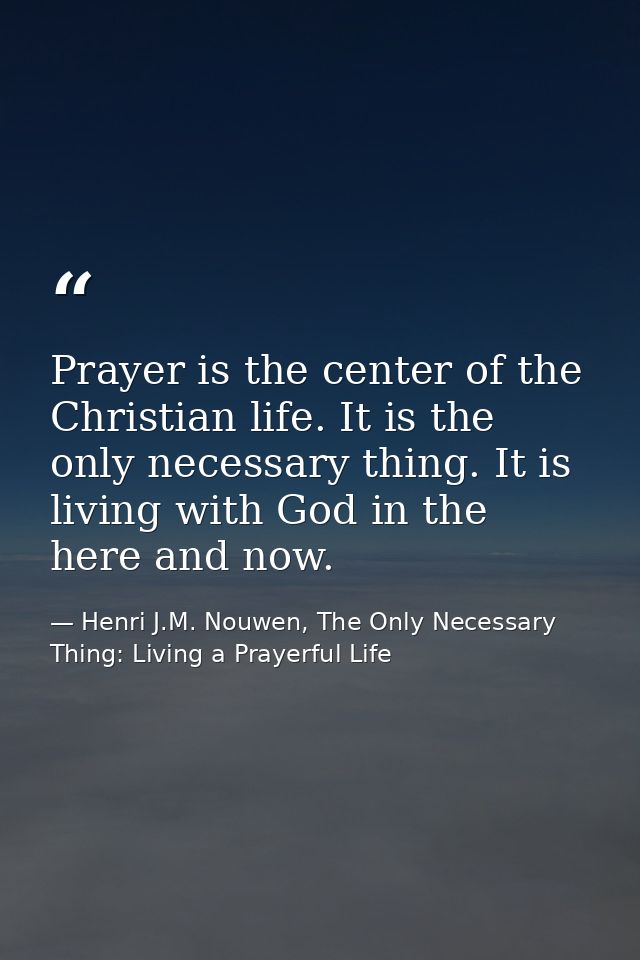 Prayer is the center of the Christian life. It is the only necessary thing. It is living with God in the here and now. — Henri J.M. Nouwen, The Only Necessary Thing: Living a Prayerful Life