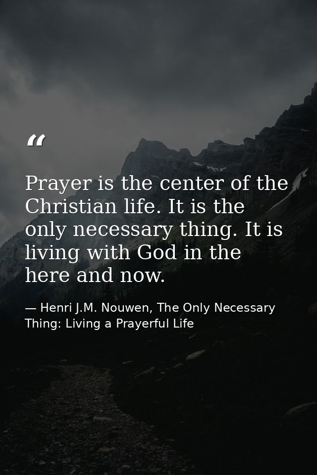 Prayer is the center of the Christian life. It is the only necessary thing. It is living with God in the here and now. — Henri J.M. Nouwen, The Only Necessary Thing: Living a Prayerful Life