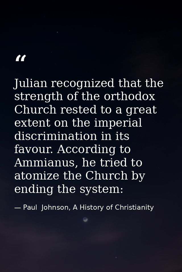 Julian recognized that the strength of the orthodox Church rested to a great extent on the imperial discrimination in it — Paul  Johnson, A History of Christianity