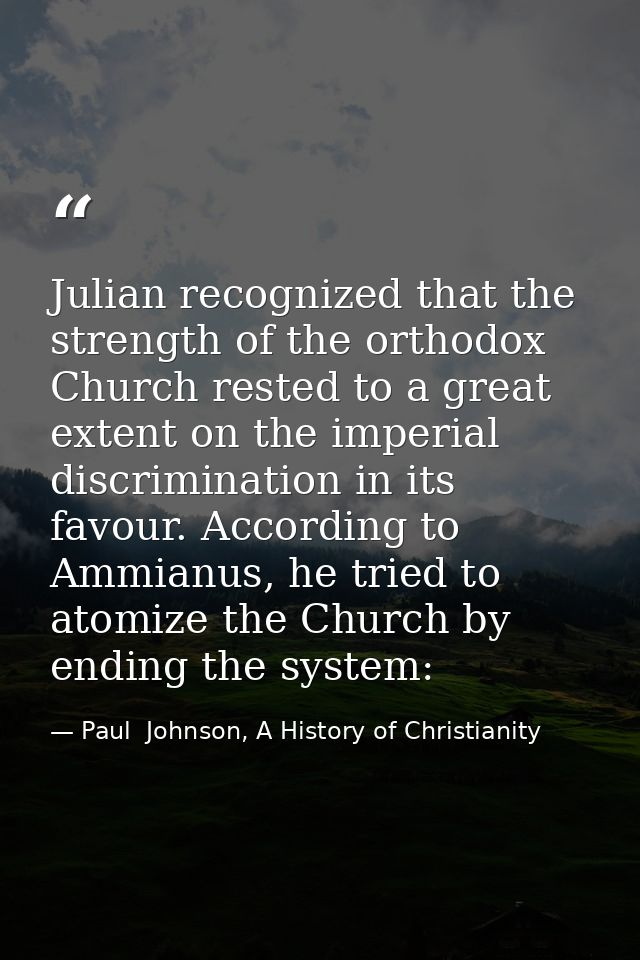 Julian recognized that the strength of the orthodox Church rested to a great extent on the imperial discrimination in it — Paul  Johnson, A History of Christianity