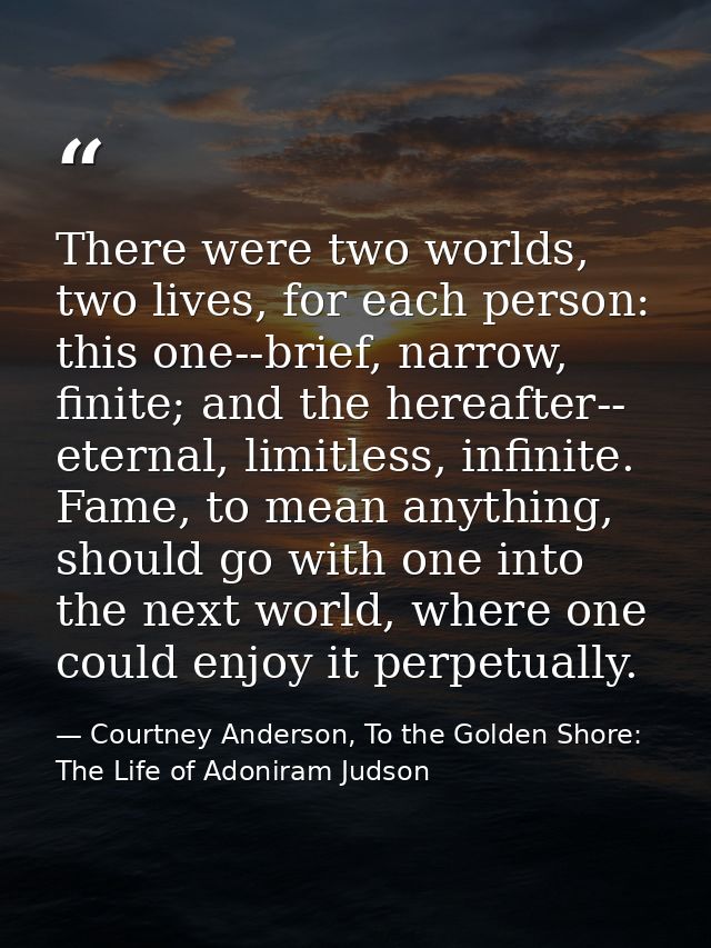 There were two worlds, two lives, for each person: this one--brief, narrow, finite; and the hereafter-- eternal, limitle — Courtney Anderson, To the Golden Shore: The Life of Adoniram Judson