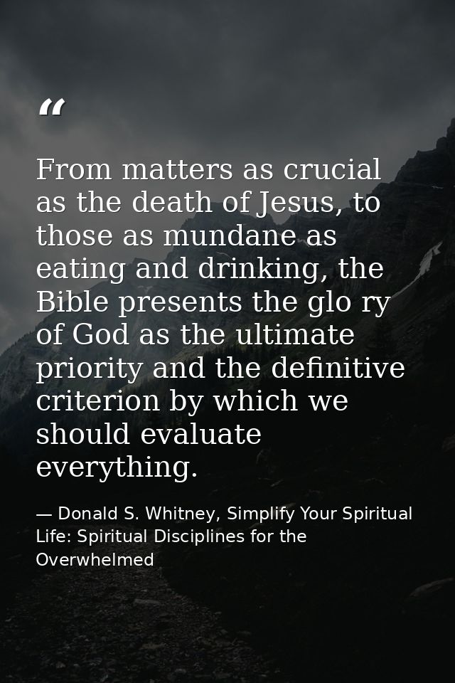 From matters as crucial as the death of Jesus, to those as mundane as eating and drinking, the Bible presents the glo ry — Donald S. Whitney, Simplify Your Spiritual Life: Spiritual Disciplines for the Overwhelmed