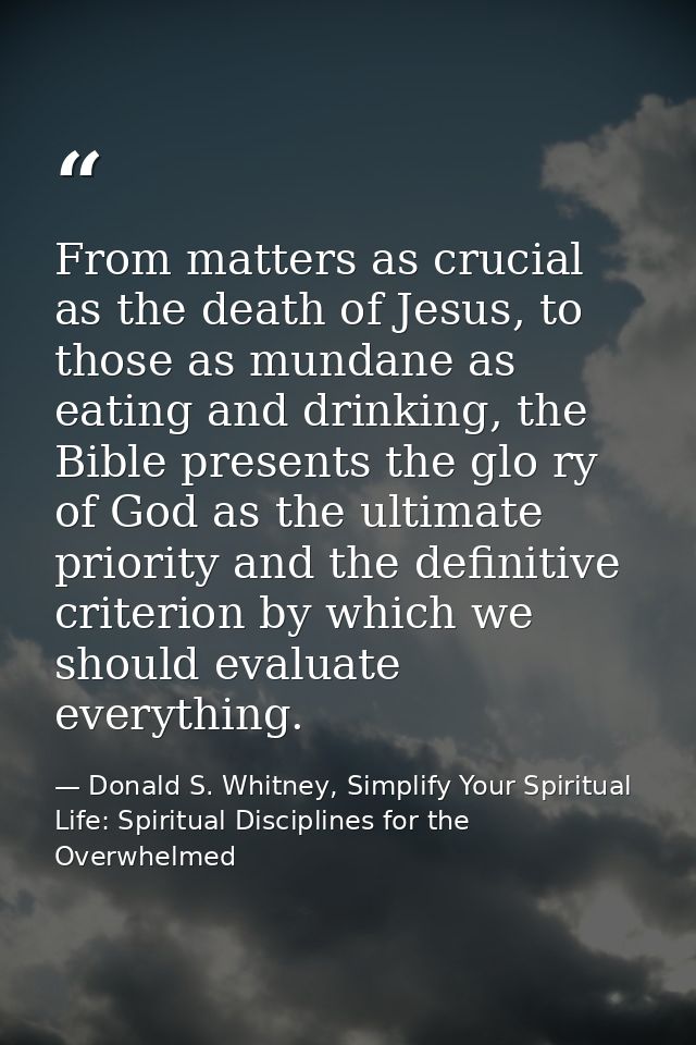From matters as crucial as the death of Jesus, to those as mundane as eating and drinking, the Bible presents the glo ry — Donald S. Whitney, Simplify Your Spiritual Life: Spiritual Disciplines for the Overwhelmed