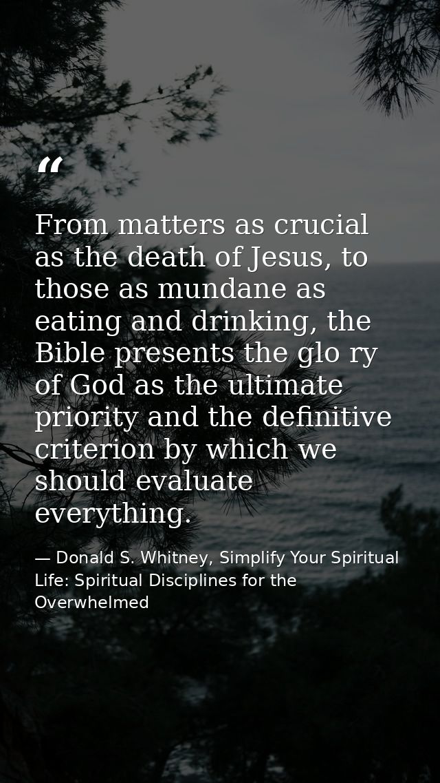 From matters as crucial as the death of Jesus, to those as mundane as eating and drinking, the Bible presents the glo ry — Donald S. Whitney, Simplify Your Spiritual Life: Spiritual Disciplines for the Overwhelmed