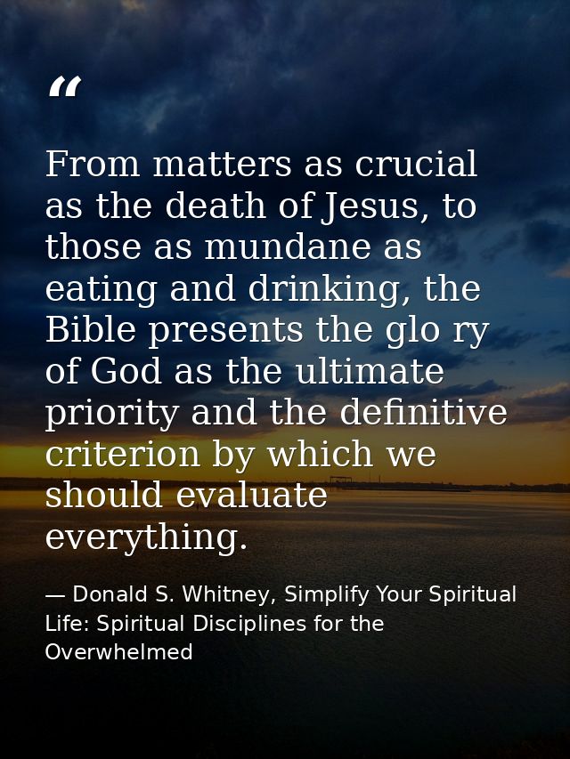 From matters as crucial as the death of Jesus, to those as mundane as eating and drinking, the Bible presents the glo ry — Donald S. Whitney, Simplify Your Spiritual Life: Spiritual Disciplines for the Overwhelmed