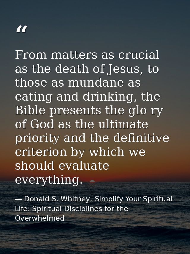 From matters as crucial as the death of Jesus, to those as mundane as eating and drinking, the Bible presents the glo ry — Donald S. Whitney, Simplify Your Spiritual Life: Spiritual Disciplines for the Overwhelmed