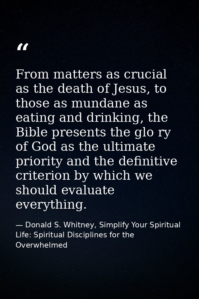 From matters as crucial as the death of Jesus, to those as mundane as eating and drinking, the Bible presents the glo ry — Donald S. Whitney, Simplify Your Spiritual Life: Spiritual Disciplines for the Overwhelmed