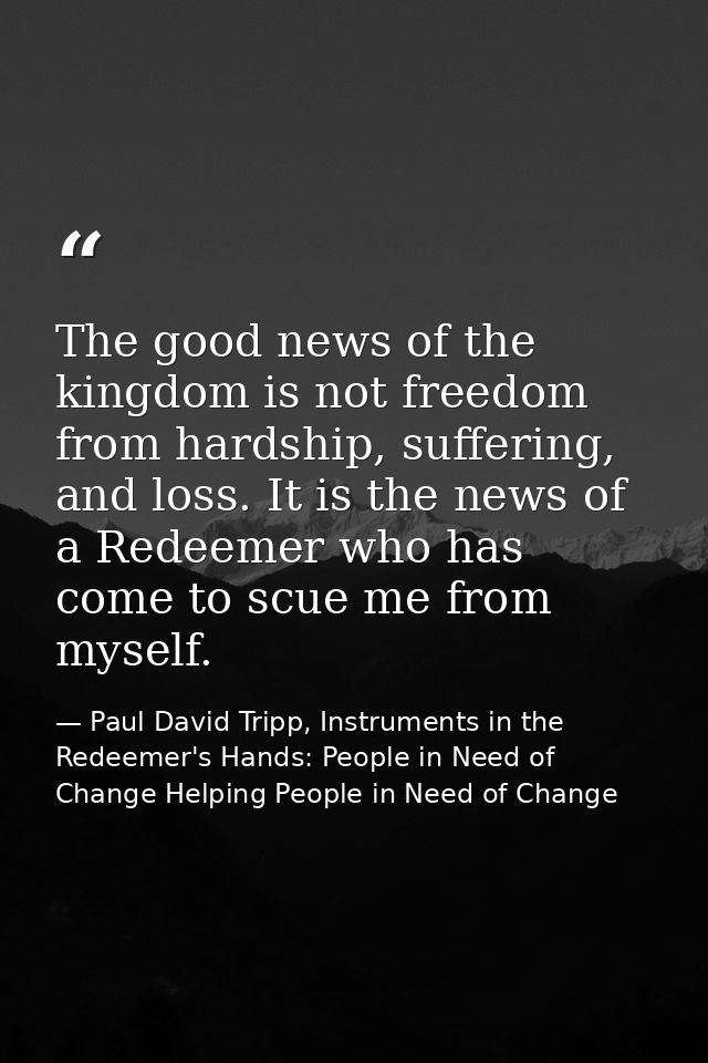 The good news of the kingdom is not freedom from hardship, suffering, and loss. It is the news of a Redeemer who has com — Paul David Tripp, Instruments in the Redeemer's Hands: People in Need of Change Helping People in Need of Change