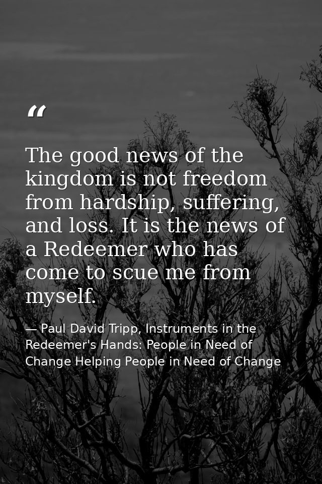 The good news of the kingdom is not freedom from hardship, suffering, and loss. It is the news of a Redeemer who has com — Paul David Tripp, Instruments in the Redeemer's Hands: People in Need of Change Helping People in Need of Change
