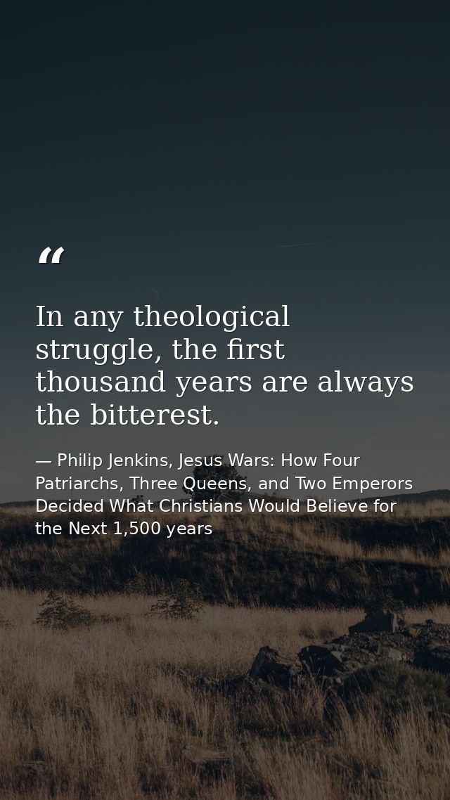 In any theological struggle, the first thousand years are always the bitterest. — Philip Jenkins, Jesus Wars: How Four Patriarchs, Three Queens, and Two Emperors Decided What Christians Would Believe for the Next 1,500 years