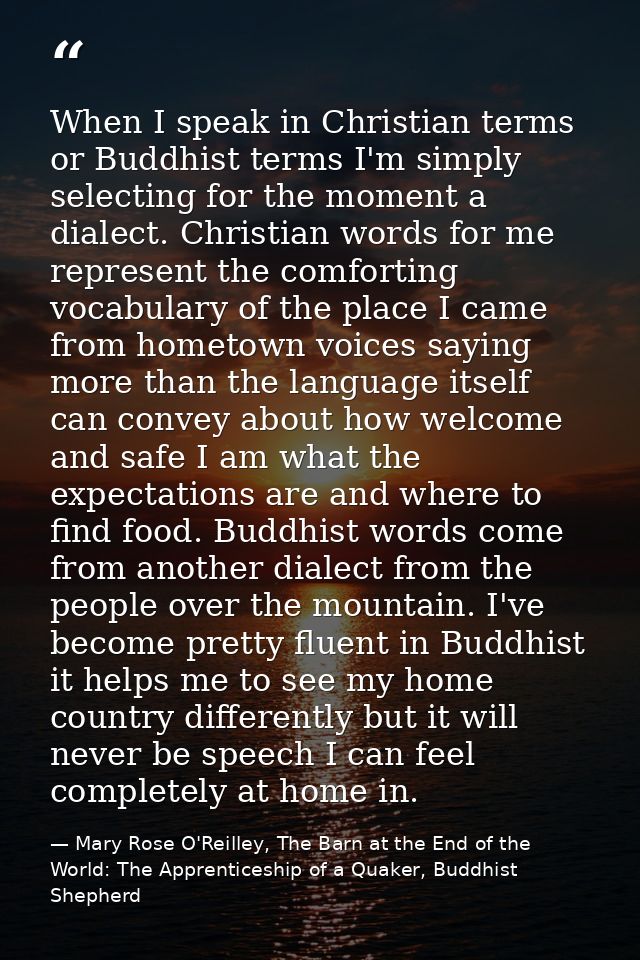 When I speak in Christian terms or Buddhist terms I'm simply selecting for the moment a dialect. Christian words for me  — Mary Rose O'Reilley, The Barn at the End of the World: The Apprenticeship of a Quaker, Buddhist Shepherd