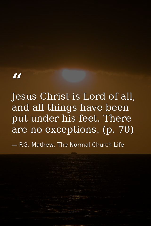 Jesus Christ is Lord of all, and all things have been put under his feet. There are no exceptions. (p. 70) — P.G. Mathew, The Normal Church Life