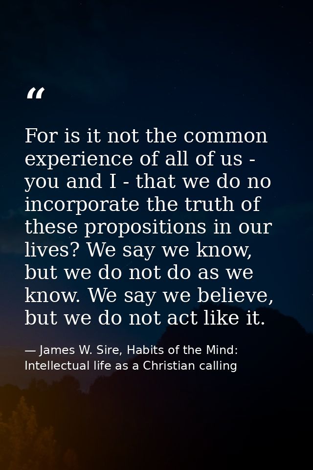 For is it not the common experience of all of us - you and I - that we do no incorporate the truth of these propositions — James W. Sire, Habits of the Mind: Intellectual life as a Christian calling