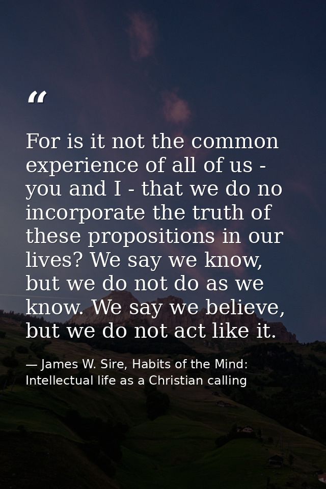 For is it not the common experience of all of us - you and I - that we do no incorporate the truth of these propositions — James W. Sire, Habits of the Mind: Intellectual life as a Christian calling