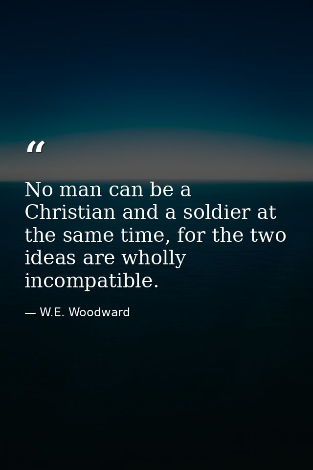 No man can be a Christian and a soldier at the same time, for the two ideas are wholly incompatible. — W.E. Woodward