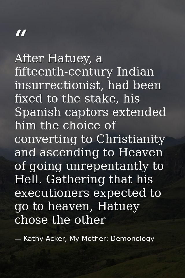 After Hatuey, a fifteenth-century Indian insurrectionist, had been fixed to the stake, his Spanish captors extended him  — Kathy Acker, My Mother: Demonology