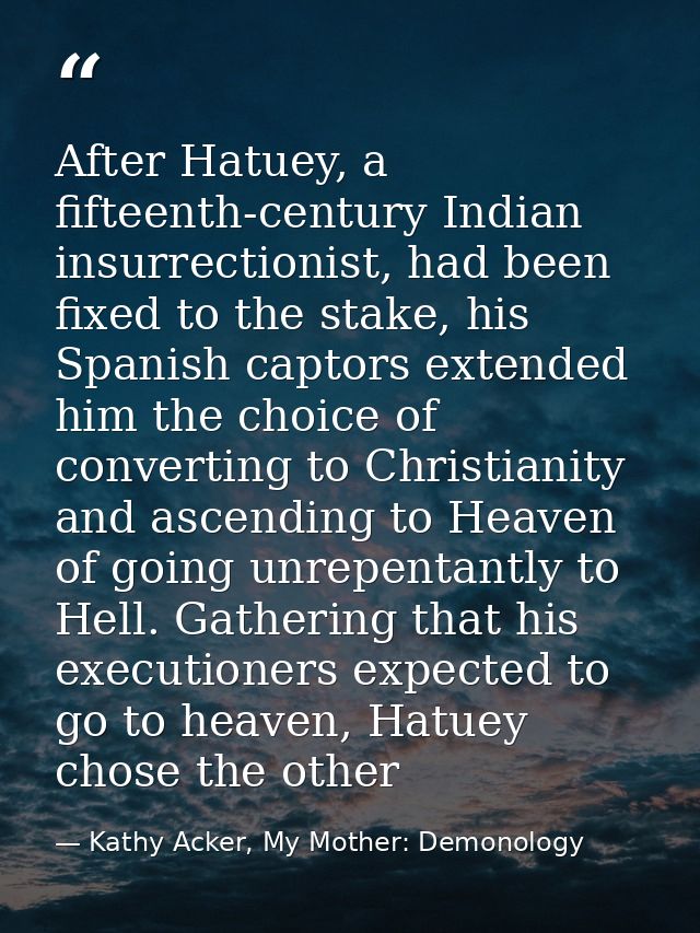 After Hatuey, a fifteenth-century Indian insurrectionist, had been fixed to the stake, his Spanish captors extended him  — Kathy Acker, My Mother: Demonology