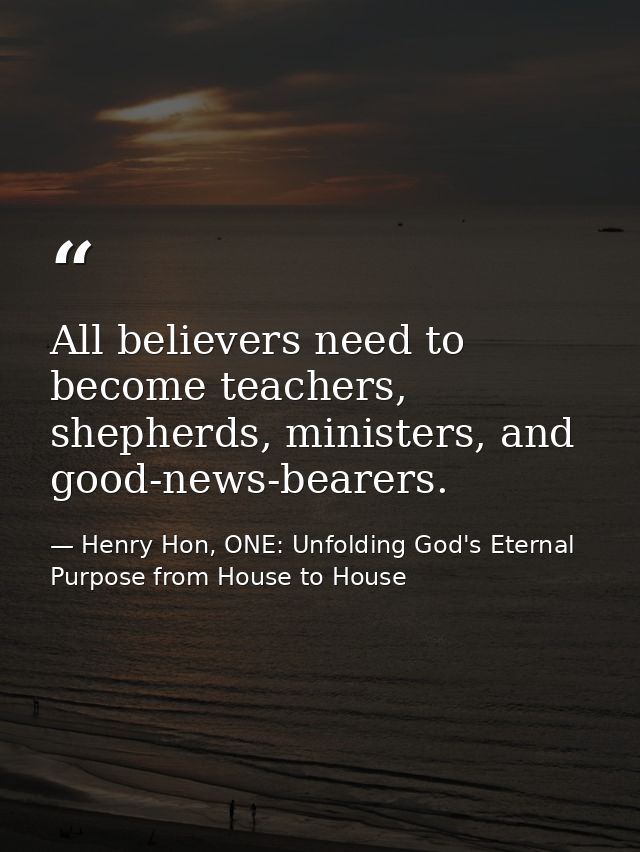 All believers need to become teachers, shepherds, ministers, and good-news-bearers. — Henry Hon, ONE: Unfolding God's Eternal Purpose from House to House