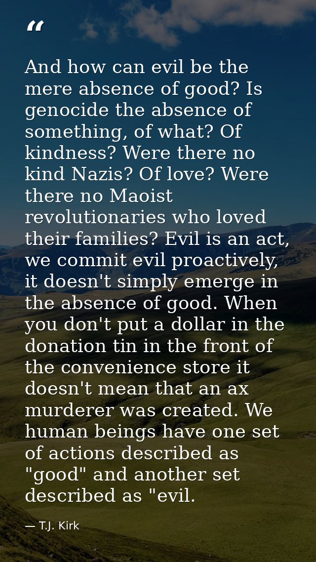 And how can evil be the mere absence of good? Is genocide the absence of something, of what? Of kindness? Were there no  — T.J. Kirk