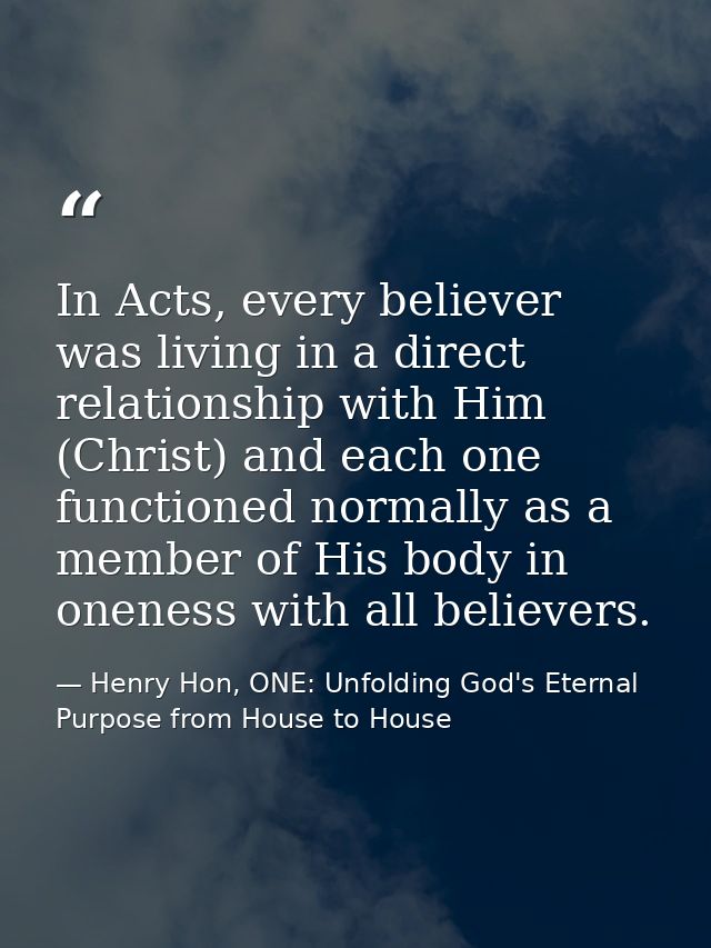 In Acts, every believer was living in a direct relationship with Him (Christ) and each one functioned normally as a memb — Henry Hon, ONE: Unfolding God's Eternal Purpose from House to House