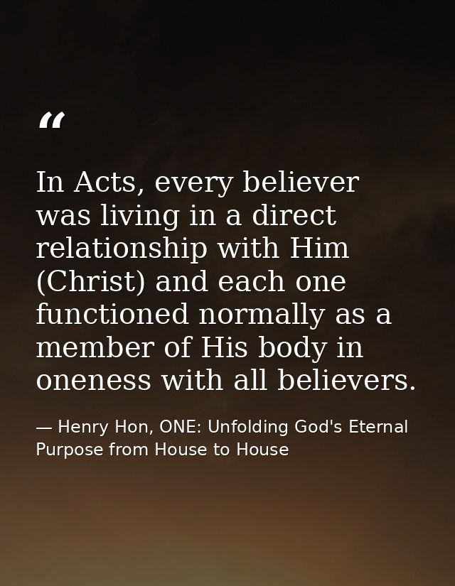 In Acts, every believer was living in a direct relationship with Him (Christ) and each one functioned normally as a memb — Henry Hon, ONE: Unfolding God's Eternal Purpose from House to House