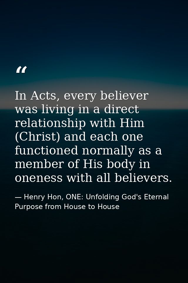 In Acts, every believer was living in a direct relationship with Him (Christ) and each one functioned normally as a memb — Henry Hon, ONE: Unfolding God's Eternal Purpose from House to House